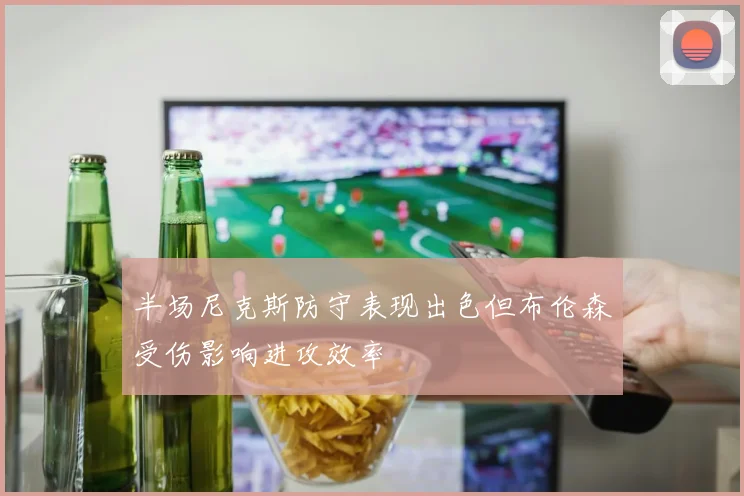 半场尼克斯防守表现出色但布伦森受伤影响进攻效率