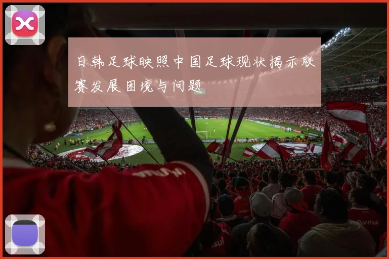 日韩足球映照中国足球现状揭示联赛发展困境与问题
