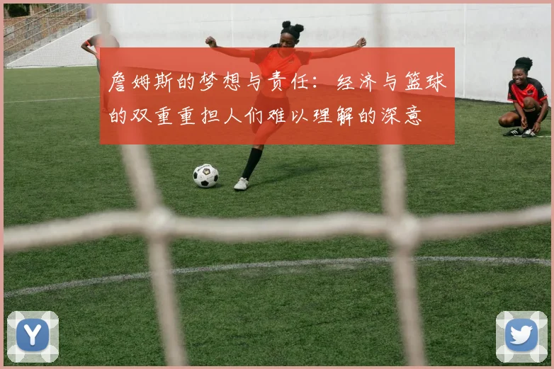 詹姆斯的梦想与责任：经济与篮球的双重重担人们难以理解的深意