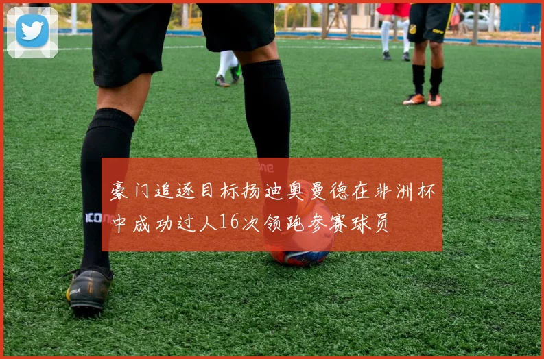 豪门追逐目标扬迪奥曼德在非洲杯中成功过人16次领跑参赛球员