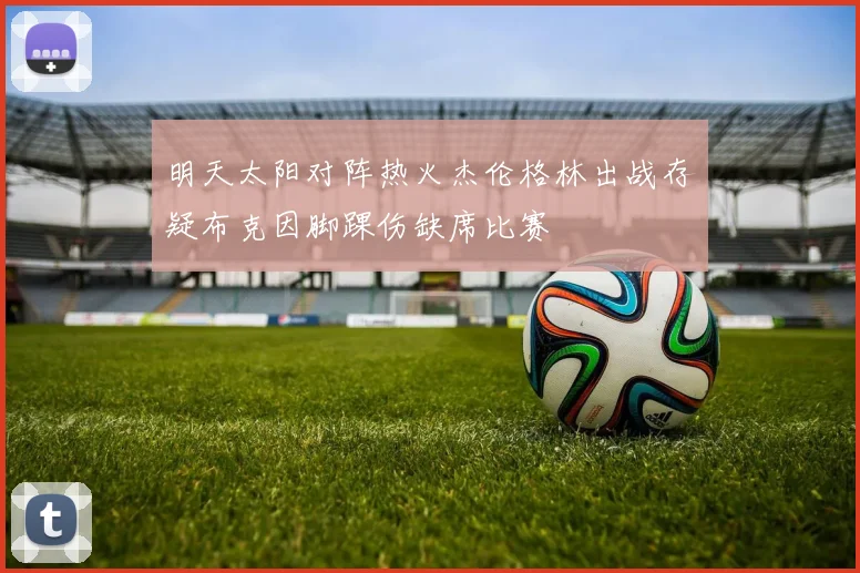 明天太阳对阵热火杰伦格林出战存疑布克因脚踝伤缺席比赛