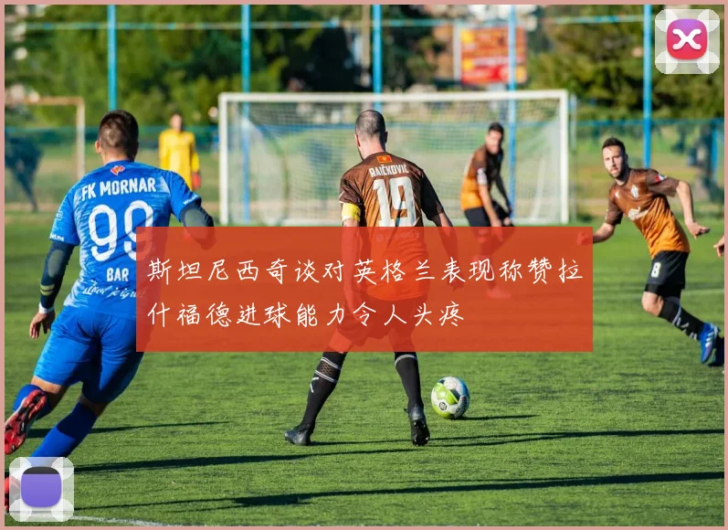 斯坦尼西奇谈对英格兰表现称赞拉什福德进球能力令人头疼