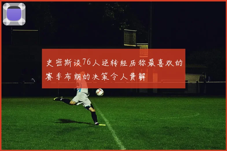 史密斯谈76人逆转经历称最喜欢的赛季布朗的决策令人费解