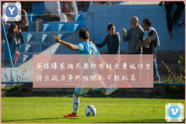 英媒曝塞梅尼奥即将转会曼城仍坚持出战力争终结球队不胜纪录
