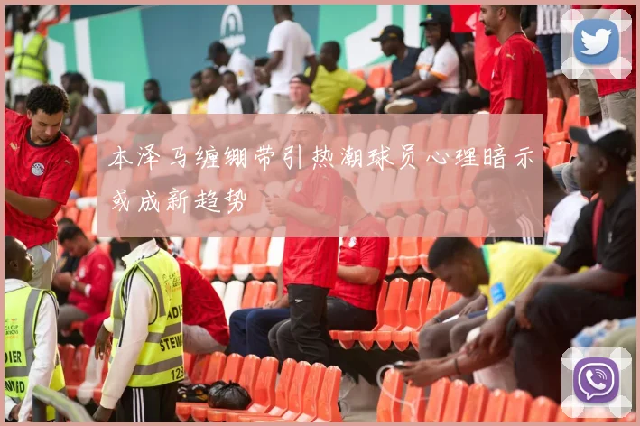 本泽马缠绷带引热潮球员心理暗示或成新趋势