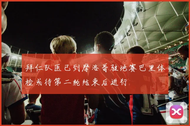 拜仁队医已到摩洛哥驻地赛巴里体检或待第二轮结束后进行