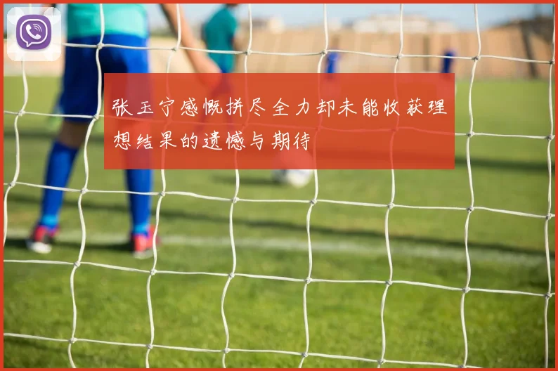 张玉宁感慨拼尽全力却未能收获理想结果的遗憾与期待