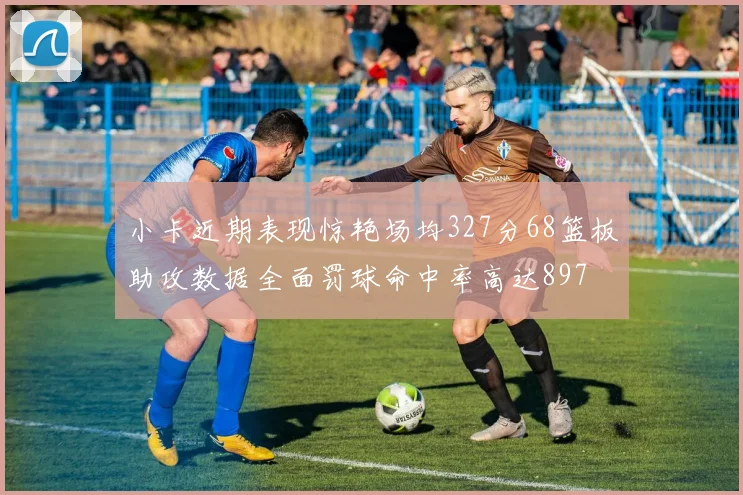 小卡近期表现惊艳场均327分68篮板助攻数据全面罚球命中率高达897