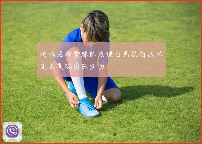 尚帕尼称赞球队表现出色执行战术完美展现团队实力