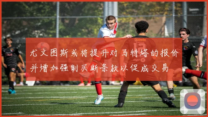 尤文图斯或将提升对马特塔的报价并增加强制买断条款以促成交易