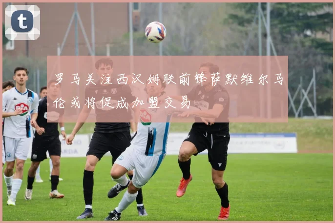 罗马关注西汉姆联前锋萨默维尔马伦或将促成加盟交易