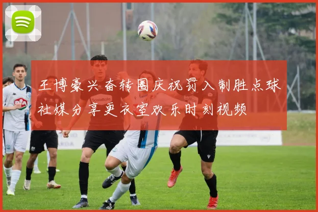 王博豪兴奋转圈庆祝罚入制胜点球社媒分享更衣室欢乐时刻视频