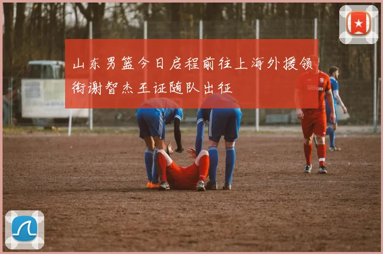 山东男篮今日启程前往上海外援领衔谢智杰王证随队出征