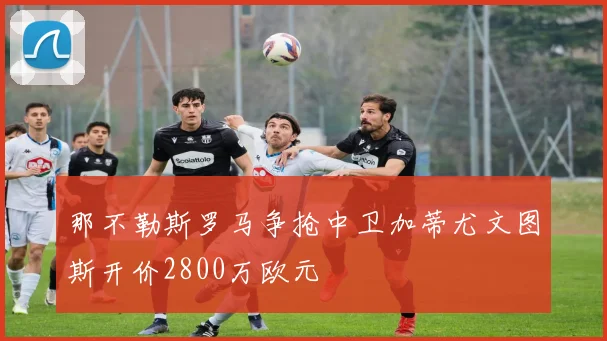 那不勒斯罗马争抢中卫加蒂尤文图斯开价2800万欧元