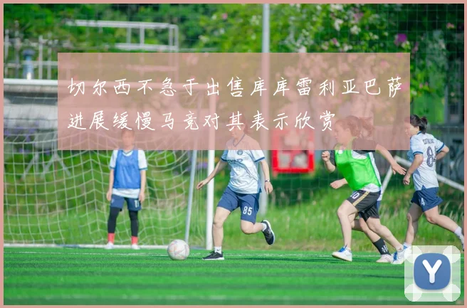 切尔西不急于出售库库雷利亚巴萨进展缓慢马竞对其表示欣赏
