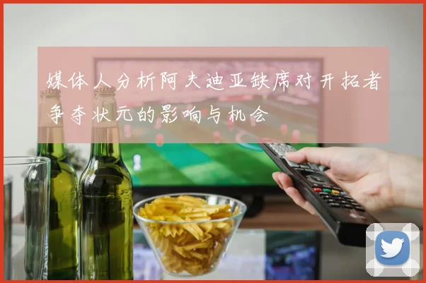 媒体人分析阿夫迪亚缺席对开拓者争夺状元的影响与机会