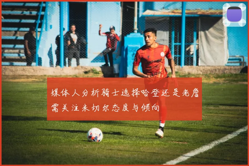 媒体人分析骑士选择哈登还是老詹需关注米切尔态度与倾向