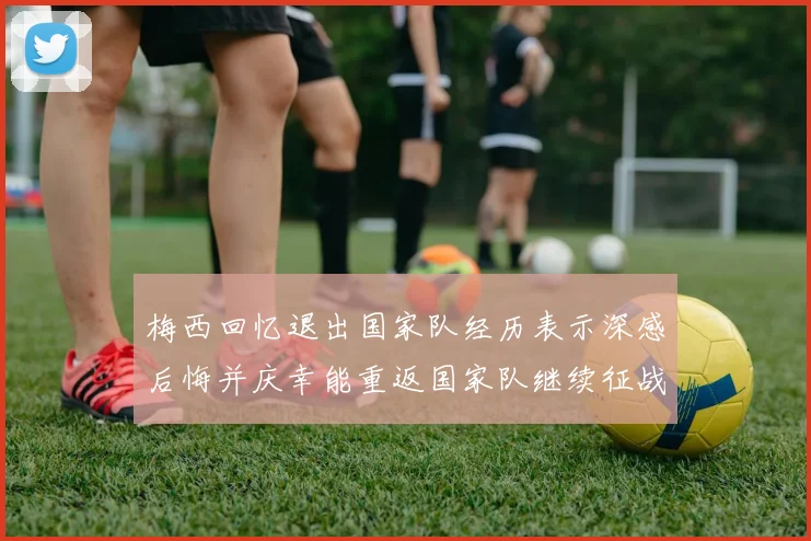 梅西回忆退出国家队经历表示深感后悔并庆幸能重返国家队继续征战