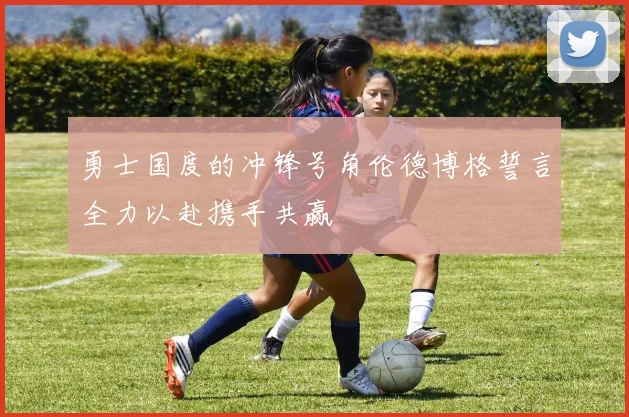 勇士国度的冲锋号角伦德博格誓言全力以赴携手共赢