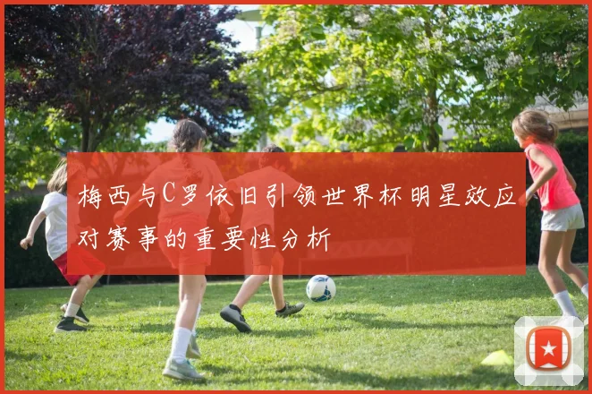 梅西与C罗依旧引领世界杯明星效应对赛事的重要性分析