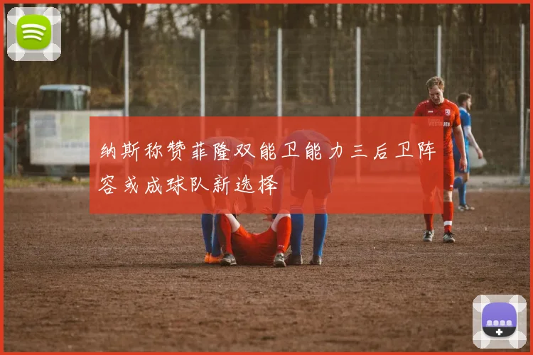 纳斯称赞菲隆双能卫能力三后卫阵容或成球队新选择