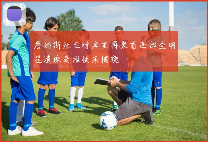 詹姆斯杜兰特库里再聚首西部全明星遗珠是谁快来揭晓