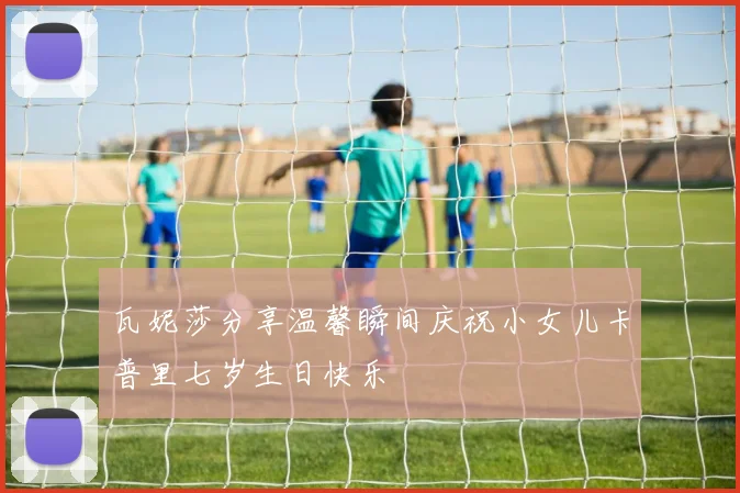 瓦妮莎分享温馨瞬间庆祝小女儿卡普里七岁生日快乐