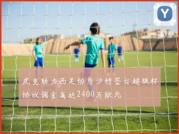 皮克助力西足协与沙特签订超级杯协议佣金高达2400万欧元