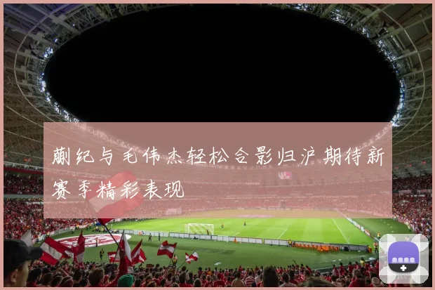 蒯纪与毛伟杰轻松合影归沪期待新赛季精彩表现